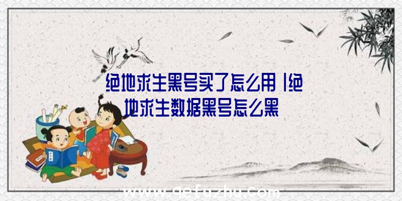 「绝地求生黑号买了怎么用」|绝地求生数据黑号怎么黑